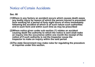 Notice of Certain Accidents
8
Sec. 88
(1)Where in any factory an accident occurs which causes death eases
any bodily injury by reason of which the person injured is prevented
form working for a period of forty eight hours of more immediately
following the accident of which is of such nature such authorities
and in such form and within such time as may be prescribed
(2)Where notice given under sub section (1) relates an accident
causing death the authority to which the notice is sent shall make
an inquiry into the occurrence within one month the receipt of the
notice of if such authority is not the Inspector cause the
Inspector to make an inquiry within the said period
(3)The state Government may make rules for regulating the procedure
at inquiries under this section.
 