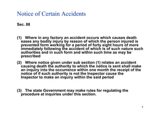 Notice of Certain Accidents
9
Sec. 88
(1) Where in any factory an accident occurs which causes death
eases any bodily injury by reason of which the person injured is
prevented form working for a period of forty eight hours of more
immediately following the accident of which is of such nature such
authorities and in such form and within such time as may be
prescribed
(2) Where notice given under sub section (1) relates an accident
causing death the authority to which the notice is sent shall make
an inquiry into the occurrence within one month the receipt of the
notice of if such authority is not the Inspector cause the
Inspector to make an inquiry within the said period
(3) The state Government may make rules for regulating the
procedure at inquiries under this section.
 
