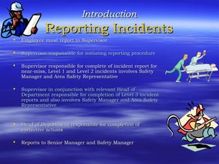 IntroductionIntroduction
Reporting IncidentsReporting Incidents
 Employee must report to SupervisorEmployee must report to Supervisor
 Supervisor responsible for initiating reporting procedureSupervisor responsible for initiating reporting procedure
 Supervisor responsible for complete of incident report forSupervisor responsible for complete of incident report for
near-miss, Level 1 and Level 2 incidents involves Safetynear-miss, Level 1 and Level 2 incidents involves Safety
Manager and Area Safety RepresentativeManager and Area Safety Representative
 Supervisor in conjunction with relevant Head ofSupervisor in conjunction with relevant Head of
Department responsible for completion of Level 3 incidentDepartment responsible for completion of Level 3 incident
reports and also involves Safety Manager and Area Safetyreports and also involves Safety Manager and Area Safety
RepresentativeRepresentative
 Head of Department responsible for completion ofHead of Department responsible for completion of
corrective actionscorrective actions
 Reports to Senior Manager and Safety ManagerReports to Senior Manager and Safety Manager
 