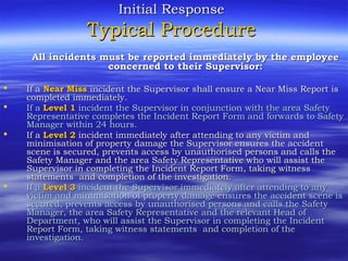 Initial ResponseInitial Response
Typical ProcedureTypical Procedure
All incidents must be reported immediately by the employeeAll incidents must be reported immediately by the employee
concerned to their Supervisor:concerned to their Supervisor:
 If aIf a Near MissNear Miss incident the Supervisor shall ensure a Near Miss Report isincident the Supervisor shall ensure a Near Miss Report is
completed immediatelycompleted immediately..
 If aIf a Level 1Level 1 incident the Supervisor in conjunction with the area Safetyincident the Supervisor in conjunction with the area Safety
Representative completes the Incident Report Form and forwards to SafetyRepresentative completes the Incident Report Form and forwards to Safety
Manager within 24 hours.Manager within 24 hours.
 If aIf a Level 2Level 2 incident immediately after attending to any victim andincident immediately after attending to any victim and
minimisation of property damage the Supervisor ensures the accidentminimisation of property damage the Supervisor ensures the accident
scene is secured, prevents access by unauthorised persons and calls thescene is secured, prevents access by unauthorised persons and calls the
SafetySafety ManagerManager and the area Safety Representative who will assist theand the area Safety Representative who will assist the
Supervisor in completing the Incident Report FormSupervisor in completing the Incident Report Form, taking witness, taking witness
statementsstatements andand completion of thecompletion of the investigationinvestigation..
 If aIf a Level 3Level 3 incident the Supervisor immediately after attending to anyincident the Supervisor immediately after attending to any
victim and minimisation of property damage ensures the accident scene isvictim and minimisation of property damage ensures the accident scene is
secured, prevents access by unauthorised persons and calls the Safetysecured, prevents access by unauthorised persons and calls the Safety
ManagerManager, the area Safety Representative and the relevant Head of, the area Safety Representative and the relevant Head of
DepartmentDepartment,, who will assist the Supervisor in completing the Incidentwho will assist the Supervisor in completing the Incident
Report FormReport Form, taking witness statements, taking witness statements andand completion of thecompletion of the
investigationinvestigation..
 