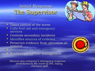 Initial ResponseInitial Response
The SupervisorThe Supervisor
 Takes control of the sceneTakes control of the scene
 Calls first aid and emergencyCalls first aid and emergency
servicesservices
 Controls secondary incidentsControls secondary incidents
 Identifies sources of evidenceIdentifies sources of evidence
 Preserves evidence from alteration orPreserves evidence from alteration or
removalremoval
 Determines the loss potentialDetermines the loss potential
 Notifies appropriate managementNotifies appropriate management
Discuss you company’s emergency responseDiscuss you company’s emergency response
procedures in the event of fire, injury,procedures in the event of fire, injury,
chemical spillchemical spill
 