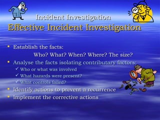 Incident InvestigationIncident Investigation
Effective Incident InvestigationEffective Incident Investigation
 Establish the facts:Establish the facts:
Who? What? When? Where? The size?Who? What? When? Where? The size?
 Analyse the facts isolating contributary factors:Analyse the facts isolating contributary factors:
 Who or what was involvedWho or what was involved
 What hazards were present?What hazards were present?
 What controls failed?What controls failed?
 Identify actions to prevent a recurrenceIdentify actions to prevent a recurrence
 Implement the corrective actionsImplement the corrective actions
 