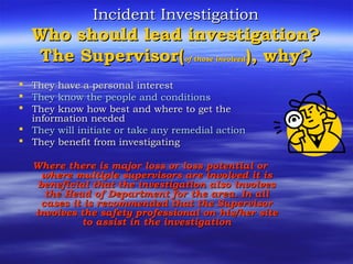 Incident InvestigationIncident Investigation
Who should lead investigation?Who should lead investigation?
The Supervisor(The Supervisor(of those involvedof those involved), why?), why?
 They have a personal interestThey have a personal interest
 They know the people and conditionsThey know the people and conditions
 They know how best and where to get theThey know how best and where to get the
information neededinformation needed
 They will initiate or take any remedial actionThey will initiate or take any remedial action
 They benefit from investigatingThey benefit from investigating
Where there is major loss or loss potential orWhere there is major loss or loss potential or
where multiple supervisors are involved it iswhere multiple supervisors are involved it is
beneficial that the investigation also involvesbeneficial that the investigation also involves
the Head of Department for the area. In allthe Head of Department for the area. In all
cases it is recommended that the Supervisorcases it is recommended that the Supervisor
involves the safety professional on his/her siteinvolves the safety professional on his/her site
to assist in the investigationto assist in the investigation
 