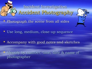 Incident InvestigationIncident Investigation
Accident PhotographyAccident Photography
 Photograph the scene from all sidesPhotograph the scene from all sides
 Use long, medium, close-up sequenceUse long, medium, close-up sequence
 Accompany with good notes and sketchesAccompany with good notes and sketches
 Identify by number, time, date & name ofIdentify by number, time, date & name of
photographerphotographer
 