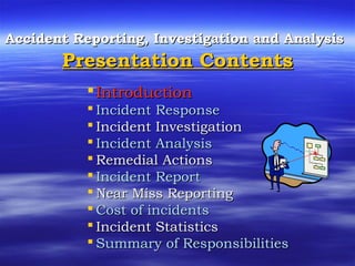 Accident Reporting, Investigation and AnalysisAccident Reporting, Investigation and Analysis
Presentation ContentsPresentation Contents
IntroductionIntroduction
 Incident ResponseIncident Response
 Incident InvestigationIncident Investigation
 Incident AnalysisIncident Analysis
 Remedial ActionsRemedial Actions
 Incident ReportIncident Report
 Near Miss ReportingNear Miss Reporting
 Cost of incidentsCost of incidents
 Incident StatisticsIncident Statistics
 Summary of ResponsibilitiesSummary of Responsibilities
 