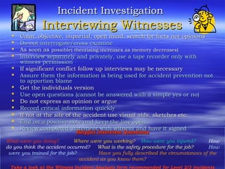 Incident InvestigationIncident Investigation
Interviewing WitnessesInterviewing Witnesses
 Calm, objective, impartial, open mind, search for facts not opinionsCalm, objective, impartial, open mind, search for facts not opinions
 Do not interrogate/cross examineDo not interrogate/cross examine
 As soon asAs soon as possible( theorising increases as memory decreases)possible( theorising increases as memory decreases)
 Interview separately and privately, use a tape recorder only withInterview separately and privately, use a tape recorder only with
witness permissionwitness permission
 If significant conflict follow up interviews may be necessaryIf significant conflict follow up interviews may be necessary
 Assure them the information is being used for accident prevention notAssure them the information is being used for accident prevention not
to apportion blameto apportion blame
 Get the individuals versionGet the individuals version
 Use open questions (cannot be answered with a simple yes or no)Use open questions (cannot be answered with a simple yes or no)
 Do not express an opinion or argueDo not express an opinion or argue
 Record critical information quicklyRecord critical information quickly
 If not at the site of the accident use visual aids, sketches etc.If not at the site of the accident use visual aids, sketches etc.
 End on a positive note and keep the line openEnd on a positive note and keep the line open
 Review completed statement with witness and have it signedReview completed statement with witness and have it signed
Helpful Interview QuestionsHelpful Interview Questions
What were you doing? Where were you working? How were you injured? How
do you think the accident occurred? What is the safety procedure for the job? How
were you trained for the job? Have you fully described the circumstances of the
accident as you know them?
Take a look at the Witness Incident Analysis form recommended for Level 2/3 incidents
 