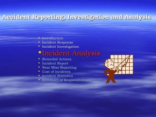 Accident Reporting, Investigation and AnalysisAccident Reporting, Investigation and Analysis
 IntroductionIntroduction
 Incident ResponseIncident Response
 Incident InvestigationIncident Investigation
Incident AnalysisIncident Analysis
 Remedial ActionsRemedial Actions
 Incident ReportIncident Report
 Near Miss ReportingNear Miss Reporting
 Cost of incidentsCost of incidents
 Incident StatisticsIncident Statistics
 Summary of ResponsibilitiesSummary of Responsibilities
 