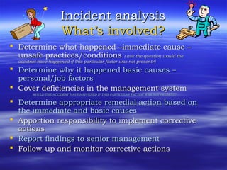 Incident analysisIncident analysis
What’s involved?What’s involved?
 Determine what happened –immediate cause –Determine what happened –immediate cause –
unsafe practices/conditionsunsafe practices/conditions ( ask the question would the( ask the question would the
accidnet have happened if this particular factor was not present?)accidnet have happened if this particular factor was not present?)
 Determine why it happened basic causes –Determine why it happened basic causes –
personal/job factorspersonal/job factors
 Cover deficiencies in the management systemCover deficiencies in the management system
WOULD THE ACCIDENT HAVE HAPPENED IF THIS PARTICULAR FACTOR WAS NOT PRESENT?WOULD THE ACCIDENT HAVE HAPPENED IF THIS PARTICULAR FACTOR WAS NOT PRESENT?
 Determine appropriate remedial action based onDetermine appropriate remedial action based on
the immediate and basic causesthe immediate and basic causes
 Apportion responsibility to implement correctiveApportion responsibility to implement corrective
actionsactions
 Report findings to senior managementReport findings to senior management
 Follow-up and monitor corrective actionsFollow-up and monitor corrective actions
 
