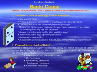 Incident AnalysisIncident Analysis
Basic Cause
Personal and job factors - lead a person to commit an unsafe condition or act
 Job factor - Lack of Training/ Lack of Resources
 No training at all
Training that was incomplete or inadequate or not understood
Training that was not repeated frequently enough
Resources (time, tools, equipment, materials, manpower) necessary
to do the job safely are not provided
Resources not proper (skills, size, abilities, type)
Resources not in safe operating condition
Inadequate supervision
Inadequate work standards, procedures, work practices, maintenance
 Personal factor - Lack of Belief
There is a belief that a negative consequence will not result because of their
action. Lack of belief is almost always caused by past experience. Factors that
can contribute to it are:
 Poor morale/low motivation/stress
 Peer pressure
 Productivity pressures
 Inadequate resources
Inadequate capability
 