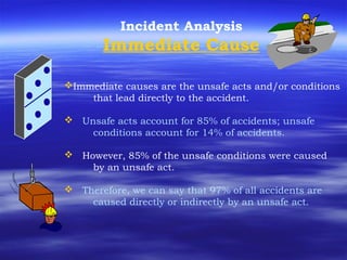 Incident Analysis
Immediate Cause
Immediate causes are the unsafe acts and/or conditions
that lead directly to the accident.
 Unsafe acts account for 85% of accidents; unsafe
conditions account for 14% of accidents.
 However, 85% of the unsafe conditions were caused
by an unsafe act.
 Therefore, we can say that 97% of all accidents are
caused directly or indirectly by an unsafe act.
 