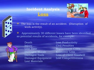 Incident Analysis
Loss
 The loss is the result of an accident. (Disruption of
work activity).
 Approximately 30 different losses have been identified
as potential results of accidents, for example:
Death Lost Productivity
Injury Civil Penalties
Lost Time Replacement Costs
Damaged Morale Economic Loss
Damaged Tools Loss of Client Goodwill
Damaged Equipment Lost Competitiveness
Lost Materials
 