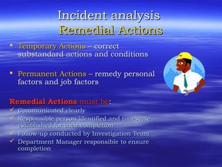 Incident analysisIncident analysis
Remedial ActionsRemedial Actions
 Temporary ActionsTemporary Actions – correct– correct
substandard actions and conditionssubstandard actions and conditions
 Permanent ActionsPermanent Actions – remedy personal– remedy personal
factors and job factorsfactors and job factors
Remedial ActionsRemedial Actions must bemust be::
 Communicated clearlyCommunicated clearly
 Responsible person identified and timescaleResponsible person identified and timescale
established for their completionestablished for their completion
 Follow-up conducted by Investigation TeamFollow-up conducted by Investigation Team
 Department Manager responsible to ensureDepartment Manager responsible to ensure
completioncompletion
 
