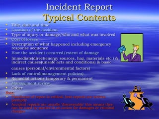 Incident ReportIncident Report
Typical ContentsTypical Contents
 Title, date and timeTitle, date and time
 Location of the accidentLocation of the accident
 Type of injury or damage/who and what was involvedType of injury or damage/who and what was involved
 Cost of lossesCost of losses
 Description of what happened including emergencyDescription of what happened including emergency
response sequenceresponse sequence
 How the accident occurred/extent of damageHow the accident occurred/extent of damage
 Immediate(direct(energy sources, haz. materials etc.) &Immediate(direct(energy sources, haz. materials etc.) &
indirect causes(unsafe acts and conditions) & basicindirect causes(unsafe acts and conditions) & basic
causes (personal/environmental factors)causes (personal/environmental factors)
 Lack of control(management policies)Lack of control(management policies)
 Remedial actions temporary & permanentRemedial actions temporary & permanent
 Management reviewManagement review
 OtherOther
Note:Note:
 Timeliness of report is critical, best reports are writtenTimeliness of report is critical, best reports are written
promptlypromptly
 Accident reports are usually ‘discoverable’ this means theyAccident reports are usually ‘discoverable’ this means they
can be used by parties to an action for damages or criminalcan be used by parties to an action for damages or criminal
chargescharges
 