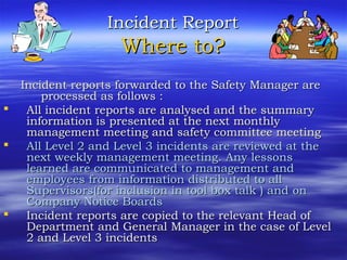 Incident ReportIncident Report
Where to?Where to?
Incident reports forwarded to the Safety Manager areIncident reports forwarded to the Safety Manager are
processed as follows :processed as follows :
 All incident reports are analysed and the summaryAll incident reports are analysed and the summary
information is presented at the next monthlyinformation is presented at the next monthly
management meetingmanagement meeting and safety committee meetingand safety committee meeting
 All Level 2 and Level 3 incidents are reviewed at theAll Level 2 and Level 3 incidents are reviewed at the
next weekly management meetingnext weekly management meeting.. Any lessonsAny lessons
learned are communicated to management andlearned are communicated to management and
employeesemployees from ifrom information distributed to allnformation distributed to all
Supervisors(for inclusion in tool box talk ) andSupervisors(for inclusion in tool box talk ) and onon
Company Notice BoardCompany Notice Boardss
 Incident reports are copied to the relevant Head ofIncident reports are copied to the relevant Head of
Department and General Manager in the case of LevelDepartment and General Manager in the case of Level
2 and Level 3 incidents2 and Level 3 incidents
 
