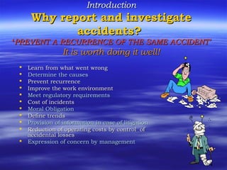 IntroductionIntroduction
Why report and investigateWhy report and investigate
accidents?accidents?
‘‘PREVENT A RECURRENCE OF THE SAME ACCIDENTPREVENT A RECURRENCE OF THE SAME ACCIDENT’’
It is worth doing it well!It is worth doing it well!
 Learn from what went wrongLearn from what went wrong
 Determine the causesDetermine the causes
 Prevent recurrencePrevent recurrence
 Improve the work environmentImprove the work environment
 Meet regulatory requirementsMeet regulatory requirements
 Cost of incidentsCost of incidents
 Moral ObligationMoral Obligation
 Define trendsDefine trends
 Provision of information in case of litigationProvision of information in case of litigation
 Reduction of operating costs by control ofReduction of operating costs by control of
accidental lossesaccidental losses
 Expression of concern by managementExpression of concern by management
 