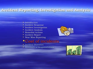 Accident Reporting, Investigation and AnalysisAccident Reporting, Investigation and Analysis
 IntroductionIntroduction
 Incident ResponseIncident Response
 Incident InvestigationIncident Investigation
 Incident AnalysisIncident Analysis
 Remedial ActionsRemedial Actions
 Incident ReportIncident Report
 Near Miss ReportingNear Miss Reporting
Cost of incidentsCost of incidents
 Incident StatisticsIncident Statistics
 Summary of ResponsibilitiesSummary of Responsibilities
 