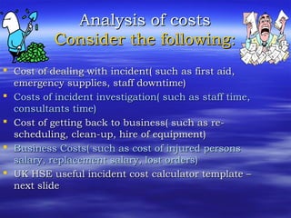 Analysis of costsAnalysis of costs
Consider the following:Consider the following:
 Cost of dealing with incident( such as first aid,Cost of dealing with incident( such as first aid,
emergency supplies, staff downtime)emergency supplies, staff downtime)
 Costs of incident investigation( such as staff time,Costs of incident investigation( such as staff time,
consultants time)consultants time)
 Cost of getting back to business( such as re-Cost of getting back to business( such as re-
scheduling, clean-up, hire of equipment)scheduling, clean-up, hire of equipment)
 Business Costs( such as cost of injured personsBusiness Costs( such as cost of injured persons
salary, replacement salary, lost orders)salary, replacement salary, lost orders)
 UK HSE useful incident cost calculator template –UK HSE useful incident cost calculator template –
next slidenext slide
 