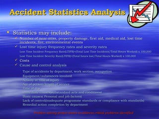Accident Statistics AnalysisAccident Statistics Analysis
 Statistics may include:Statistics may include:
 Number of near-miss, property damage, first aid, medical aid, lost timeNumber of near-miss, property damage, first aid, medical aid, lost time
incidents, fire, environmental eventsincidents, fire, environmental events
 Lost time injury frequency rates and severity ratesLost time injury frequency rates and severity rates
Lost Time Incident Frequency Rate(LTIFR)=(Total Lost Time Incidents/Total Hours Worked) x 100,000Lost Time Incident Frequency Rate(LTIFR)=(Total Lost Time Incidents/Total Hours Worked) x 100,000
Lost Time Incident Severity Rate(LTIFR)=(Total hours lost/Total Hours Worked) x 100,000Lost Time Incident Severity Rate(LTIFR)=(Total hours lost/Total Hours Worked) x 100,000
 CostsCosts
 Cause and control analysisCause and control analysis
Type of accidents by department, work section, occupationType of accidents by department, work section, occupation
Equipment/substances involvedEquipment/substances involved
Activity at time of injuryActivity at time of injury
Age of person/length of serviceAge of person/length of service
Time of dayTime of day
Immediate causes(substandard acts and conditions)Immediate causes(substandard acts and conditions)
Basic causes( Personal and job factors)Basic causes( Personal and job factors)
Lack of control(inadequate programme standards or compliance with standards)Lack of control(inadequate programme standards or compliance with standards)
Remedial action completion by departmentRemedial action completion by department
Problem solving project teams to address critical problems identifiedProblem solving project teams to address critical problems identified
 