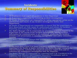 IncidentsIncidents
Summary of ResponsibilitiesSummary of Responsibilities
 All Employees must report all incidents to their SupervisorAll Employees must report all incidents to their Supervisor
 All Supervisors responsible for initiaiting accident investigationsAll Supervisors responsible for initiaiting accident investigations
 All Heads of Department are responsible for taking appropriate action on theAll Heads of Department are responsible for taking appropriate action on the
conclusions and results of any incident investigation within theirconclusions and results of any incident investigation within their
Department.Department.
 All Heads of Departments are responsible to ensure that the supervisors inAll Heads of Departments are responsible to ensure that the supervisors in
their department are fully aware of, understand and initiate the Incidenttheir department are fully aware of, understand and initiate the Incident
Reporting and Investigation Policy and attendReporting and Investigation Policy and attend relevantrelevant training.training.
 The Safety Manager will be responsible forThe Safety Manager will be responsible for providing technical support to theproviding technical support to the
Supervisor in the course of the incident investigation, issuing incidentSupervisor in the course of the incident investigation, issuing incident
information for communication to all employees, producinginformation for communication to all employees, producing the incidentthe incident
statistics and presentation to monthly managementstatistics and presentation to monthly management and safety committeeand safety committee
meetingmeeting
 The Safety Manager will ensure that management, employees and theirThe Safety Manager will ensure that management, employees and their
representatives are adequately consulted and informed on the incidentrepresentatives are adequately consulted and informed on the incident
investigation policy and provision of training as regards implementation ofinvestigation policy and provision of training as regards implementation of
the policythe policy
 In the event that a Level 2 or Level 3 incident meets the requirement ofIn the event that a Level 2 or Level 3 incident meets the requirement of
reporting to the Health & Safety Authority, the Safety Manager contacts thereporting to the Health & Safety Authority, the Safety Manager contacts the
relevant Inspector, submits the completed statutory report form and co-relevant Inspector, submits the completed statutory report form and co-
ordinates any subsequent investigation with the Inspector.ordinates any subsequent investigation with the Inspector.
 The Safety Manager is responsible for reporting Level 2 & 3 incidents to theThe Safety Manager is responsible for reporting Level 2 & 3 incidents to the
Company Loss Adjuster and Company Insurance Co-ordinator and co-Company Loss Adjuster and Company Insurance Co-ordinator and co-
ordinating any subsequent follow-up investigation.ordinating any subsequent follow-up investigation.
 