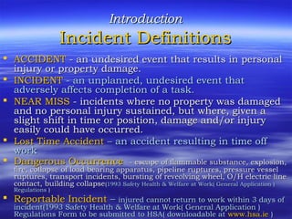 IntroductionIntroduction
Incident DefinitionsIncident Definitions
 ACCIDENTACCIDENT - an undesired event that results in personal- an undesired event that results in personal
injury or property damage.injury or property damage.
 INCIDENTINCIDENT - an unplanned, undesired event that- an unplanned, undesired event that
adversely affects completion of a task.adversely affects completion of a task.
 NEAR MISSNEAR MISS - incidents where no property was damaged- incidents where no property was damaged
and no personal injury sustained, but where, given aand no personal injury sustained, but where, given a
slight shift in time or position, damage and/or injuryslight shift in time or position, damage and/or injury
easily could have occurred.easily could have occurred.
 Lost Time AccidentLost Time Accident – an accident resulting in time off– an accident resulting in time off
workwork
 Dangerous OccurrenceDangerous Occurrence - escape of flammable substance, explosion,- escape of flammable substance, explosion,
fire, collapse of load bearing apparatus, pipeline ruptures, pressure vesselfire, collapse of load bearing apparatus, pipeline ruptures, pressure vessel
ruptures, transport incidents, bursting of reveolving wheel, O/H electric lineruptures, transport incidents, bursting of reveolving wheel, O/H electric line
contact, building collapsecontact, building collapse((1993 Safety Health & Welfare at Work( General Application )1993 Safety Health & Welfare at Work( General Application )
RegulationsRegulations ))
 Reportable IncidentReportable Incident –– injured cannot return to work within 3 days ofinjured cannot return to work within 3 days of
incident(1993 Safety Health & Welfare at Work( General Application )incident(1993 Safety Health & Welfare at Work( General Application )
Regulations Form to be submitted to HSA( downloadable atRegulations Form to be submitted to HSA( downloadable at www.hsa.iewww.hsa.ie ))
 