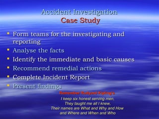 Accident InvestigationAccident Investigation
Case StudyCase Study
 Form teams for the investigating andForm teams for the investigating and
reportingreporting
 Analyse the factsAnalyse the facts
 Identify the immediate and basic causesIdentify the immediate and basic causes
 Recommend remedial actionsRecommend remedial actions
 Complete Incident ReportComplete Incident Report
 Present findingsPresent findings
Remember Rudyard Kipling'sRemember Rudyard Kipling's
I keep six honest serving men,I keep six honest serving men,
They taught me all I knew,They taught me all I knew,
Their names are What and Why and HowTheir names are What and Why and How
and Where and When and Whoand Where and When and Who
 