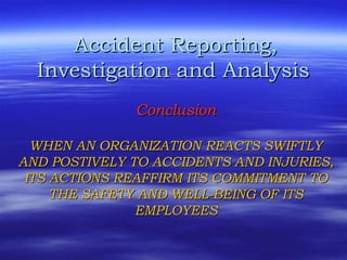 Accident Reporting,Accident Reporting,
Investigation and AnalysisInvestigation and Analysis
ConclusionConclusion
WHEN AN ORGANIZATION REACTS SWIFTLYWHEN AN ORGANIZATION REACTS SWIFTLY
AND POSTIVELY TO ACCIDENTS AND INJURIES,AND POSTIVELY TO ACCIDENTS AND INJURIES,
ITS ACTIONS REAFFIRM ITS COMMITMENT TOITS ACTIONS REAFFIRM ITS COMMITMENT TO
THE SAFETY AND WELL-BEING OF ITSTHE SAFETY AND WELL-BEING OF ITS
EMPLOYEESEMPLOYEES
 