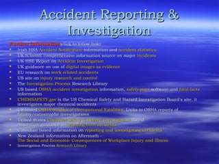 Accident Reporting &Accident Reporting &
InvestigationInvestigation
Further informationFurther information(click to follow link):(click to follow link):
 Irish HSAIrish HSA Accident NotificationAccident Notification information andinformation and accident statisticsaccident statistics
 UK IChemE comprehensive information source on majorUK IChemE comprehensive information source on major incidentsincidents
 UK HSE Report onUK HSE Report on Accident InvestigationAccident Investigation
 UK guidance on use ofUK guidance on use of digital images as evidencedigital images as evidence
 EU research onEU research on work related accidentswork related accidents
 US site onUS site on injury research and controlinjury research and control
 TheThe Investigation ProcessInvestigation Process Research LibraryResearch Library
 US basedUS based OSHA accident investigationOSHA accident investigation information,information, safety payssafety pays software andsoftware and fatal factsfatal facts
informationinformation
 CHEMSAFETY.govCHEMSAFETY.gov is the US Chemical Safety and Hazard Investigation Board's site, itis the US Chemical Safety and Hazard Investigation Board's site, it
investigates major chemical accidentsinvestigates major chemical accidents
 US basedUS based OSHA Studies of Occupational FatalitiesOSHA Studies of Occupational Fatalities. Links to OSHA reports of. Links to OSHA reports of
fatality/catastrophe investigationsfatality/catastrophe investigations
 United StatesUnited States Chemical Safety & Hazard InvestigationChemical Safety & Hazard Investigation BoardBoard
Australian guidance onAustralian guidance on learning from accidentslearning from accidents
 Canadian based information onCanadian based information on reporting and investigating accidentsreporting and investigating accidents
 New Zealand information on Aftermath -New Zealand information on Aftermath -
The Social and Economic Consequences of Workplace Injury and IllnessThe Social and Economic Consequences of Workplace Injury and Illness
 Investigation ProcessInvestigation Process Research LibraryResearch Library
 