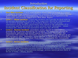 IntroductionIntroduction
Incident Classification for ReportingIncident Classification for Reporting
 Near Miss Incident:Near Miss Incident: a near miss incident where there is no loss be it injurya near miss incident where there is no loss be it injury
or property damage however it could have resulted in personal harm/damageor property damage however it could have resulted in personal harm/damage
under slightly different circumstances, such incidents are reported to theunder slightly different circumstances, such incidents are reported to the
Supervisor and formally logged on a Near Miss Report.Supervisor and formally logged on a Near Miss Report.
 Level 1 - Minor Incident:Level 1 - Minor Incident: a level one incident can typically be dealt with bya level one incident can typically be dealt with by
the person identifying the problem. The supervisor should be informed andthe person identifying the problem. The supervisor should be informed and
the incident formally logged on an Incident Report; this will permitthe incident formally logged on an Incident Report; this will permit
assessment of the incident particularly with regard to the possibility of re-assessment of the incident particularly with regard to the possibility of re-
occurrence and the potential for a more serious event. Examples:occurrence and the potential for a more serious event. Examples: minorminor
localised fire, minor first aid injury(less than one day off work)localised fire, minor first aid injury(less than one day off work)
 Level 2 - Serious Incident:Level 2 - Serious Incident: immediate action should be taken whereimmediate action should be taken where
possible by the person identifying the incident. The supervisor should bepossible by the person identifying the incident. The supervisor should be
immediately informed and should assess the situation. Thereafter, theimmediately informed and should assess the situation. Thereafter, the
supervisor will contact the necessary emergency services and officials as persupervisor will contact the necessary emergency services and officials as per
the emergency plan. Examples: injury (person is likely to be out of work forthe emergency plan. Examples: injury (person is likely to be out of work for
more than one day but less than three days), containable fire, containablemore than one day but less than three days), containable fire, containable
environmental damageenvironmental damage..
 Level 3 - Severe Incident:Level 3 - Severe Incident: immediate action should be taken where possibleimmediate action should be taken where possible
by the person identifying the incident. The supervisor should be immediatelyby the person identifying the incident. The supervisor should be immediately
informed and should assess the situation. The supervisor will contact theinformed and should assess the situation. The supervisor will contact the
necessary emergency services and necessarynecessary emergency services and necessary personnelpersonnel as per the siteas per the site
emergency plan. Examples:persons trapped, serious fire, threat to the safetyemergency plan. Examples:persons trapped, serious fire, threat to the safety
of personnel, serious environmental damage, serious injury( person likely toof personnel, serious environmental damage, serious injury( person likely to
be out of work > 3days)be out of work > 3days), fatality, fatality..
 