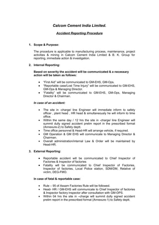 Calcom Cement India Limited.

                   Accident Reporting Procedure


1. Scope & Purpose:

   The procedure is applicable to manufacturing process, maintenance, project
   activities & mining in Calcom Cement India Limited & B. K. Group for
   reporting, immediate action & investigation.

2. Internal Reporting:

   Based on severity the accident will be communicated & a necessary
   action will be taken as follows:

      •   “First Aid” will be communicated to GM-EHS, GM-Ops.
      •   “Reportable case/Lost Time Injury” will be communicated to GM-EHS,
          GM-Ops & Managing Director.
      •   “Fatality” will be communicated to GM-EHS, GM-Ops, Managing
          Director & Chairman.

   In case of an accident:

      •   The site in -charge/ line Engineer will immediate inform to safety
          officer , plant head , HR head & simultaneously he will inform to time
          office.
      •   Within the same day / 12 hrs the site in -charge/ line Engineer will
          summit dully signed accident prelim report in the prescribed format
          (Annexure-2) to Safety deptt.
      •   Time office personnel & Head-HR will arrange vehicle, if required.
      •   GM Operation & GM EHS will communicate to Managing Director &
          Chairman.
      •   Overall administration/internal Law & Order will be maintained by
          Head-HR.

3. External Reporting:

      •   Reportable accident will be communicated to Chief Inspector of
          Factories & Inspector of factories
      •   Fatality will be communicated to Chief Inspector of Factories,
          Inspector of factories, Local Police station, SDM/DM, Relative of
          victim, DEG-FMO.

   In case of fatal & reportable case:

      •   Rule – 95 of Assam Factories Rule will be followed.
      •   Head- HR / GM-EHS will communicate to Chief Inspector of factories
          & Inspector factory inspector after consultation with GM-OPS.
      •   Within 04 hrs the site in –charge will summit dully signed accident
          prelim report in the prescribed format (Annexure-1) to Safety deptt.
 