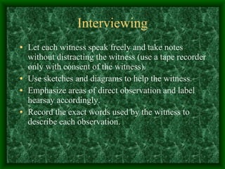 Interviewing Let each witness speak freely and take notes without distracting the witness (use a tape recorder only with consent of the witness). Use sketches and diagrams to help the witness. Emphasize areas of direct observation and label hearsay accordingly.  Record the exact words used by the witness to describe each observation. 