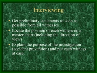 Interviewing Get preliminary statements as soon as possible from all witnesses. Locate the position of each witness on a master chart (including the direction of view)  Explain the purpose of the investigation (accident prevention) and put each witness at ease. 