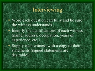 Interviewing Word each question carefully and be sure the witness understands.  Identify the qualifications of each witness (name, address, occupation, years of experience, etc.).  Supply each witness with a copy of their statements (signed statements are desirable). 