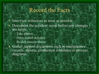Record the Facts Interview witnesses as soon as possible. Document the accident scene before any changes are made. Take photos Draw scaled sketches Record measurements Gather support documents such as maintenance records, reports, production schedules or process diagrams.  