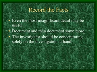 Record the Facts Even the most insignificant detail may be useful. Document and then document some more. The investigator should be concentrating solely on the investigation at hand. 