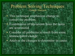 Problem Solving Techniques Change Analysis This technique emphasizes change to correct the problem. Examination of deviations from the norm are scrutinized. Consider all problems to result from some unanticipated change.  Analyze the changes to determine its cause. 