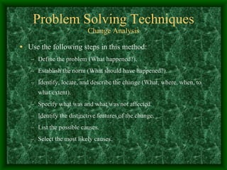 Problem Solving Techniques Change Analysis Use the following steps in this method: Define the problem (What happened?). Establish the norm (What should have happened?).  Identify, locate, and describe the change (What, where, when, to what extent).  Specify what was and what was not affected.  Identify the distinctive features of the change.  List the possible causes.  Select the most likely causes.  