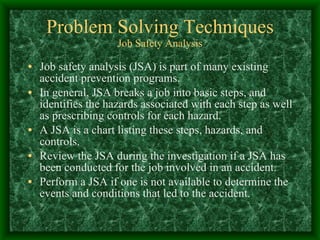 Problem Solving Techniques Job Safety Analysis Job safety analysis (JSA) is part of many existing accident prevention programs. In general, JSA breaks a job into basic steps, and identifies the hazards associated with each step as well as prescribing controls for each hazard. A JSA is a chart listing these steps, hazards, and controls. Review the JSA during the investigation if a JSA has been conducted for the job involved in an accident. Perform a JSA if one is not available to determine the events and conditions that led to the accident. 