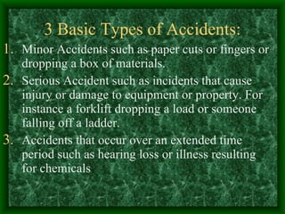 3 Basic Types of Accidents: Minor Accidents such as paper cuts or fingers or dropping a box of materials. Serious Accident such as incidents that cause injury or damage to equipment or property. For instance a forklift dropping a load or someone falling off a ladder. Accidents that occur over an extended time period such as hearing loss or illness resulting for chemicals 