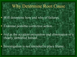 Why Determine Root Cause Will determine how and why of failures. Examine possible corrective action. Aid in the accident prevention and elimination of a clearly identified hazard. Investigation is not intended to place blame. 