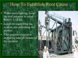 How To Establish Root Cause When investigating, keep the real purpose in mind – ROOT CAUSE. Focus on improving the system, not punishing the worker. This requires extensive exploring into all factors of the incident. 