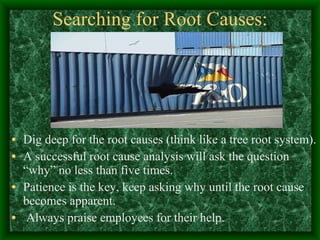 Searching for Root Causes: Dig deep for the root causes (think like a tree root system). A successful root cause analysis will ask the question “why” no less than five times. Patience is the key, keep asking why until the root cause becomes apparent. Always praise employees for their help. 