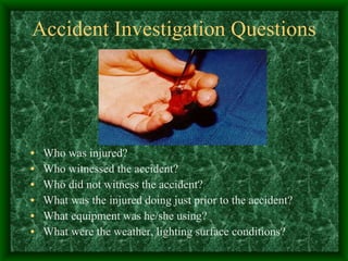 Accident Investigation Questions Who was injured? Who witnessed the accident? Who did not witness the accident? What was the injured doing just prior to the accident? What equipment was he/she using? What were the weather, lighting surface conditions? 