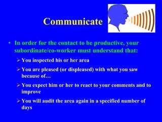 Communicate
• In order for the contact to be productive, your
subordinate/co-worker must understand that:
You inspected his or her area
You are pleased (or displeased) with what you saw
because of…
You expect him or her to react to your comments and to
improve
You will audit the area again in a specified number of
days
 
