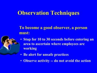 Observation Techniques
To become a good observer, a person
must:
• Stop for 10 to 30 seconds before entering an
area to ascertain where employees are
working
• Be alert for unsafe practices
• Observe activity -- do not avoid the action
 