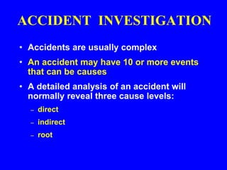 ACCIDENT INVESTIGATION
• Accidents are usually complex
• An accident may have 10 or more events
that can be causes
• A detailed analysis of an accident will
normally reveal three cause levels:
– direct
– indirect
– root
 