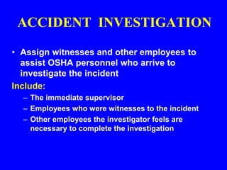 ACCIDENT INVESTIGATION
• Assign witnesses and other employees to
assist OSHA personnel who arrive to
investigate the incident
Include:
– The immediate supervisor
– Employees who were witnesses to the incident
– Other employees the investigator feels are
necessary to complete the investigation
 