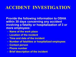 ACCIDENT INVESTIGATION
Provide the following information to OSHA
within 30 days concerning any accident
involving a fatality or hospitalization of 3 or
more employees:
– Name of the work place
– Location of the incident
– Time and date of the incident
– Number of fatalities or hospitalized employees
– Contact person
– Phone number
– Brief description of the incident
 