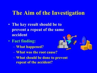 The Aim of the Investigation
• The key result should be to
prevent a repeat of the same
accident
• Fact finding:
– What happened?
– What was the root cause?
– What should be done to prevent
repeat of the accident?
 