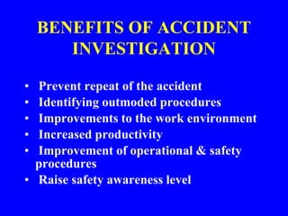 BENEFITS OF ACCIDENT
INVESTIGATION
• Prevent repeat of the accident
• Identifying outmoded procedures
• Improvements to the work environment
• Increased productivity
• Improvement of operational & safety
procedures
• Raise safety awareness level
 