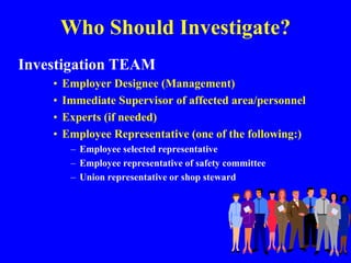 Who Should Investigate?
Investigation TEAM
• Employer Designee (Management)
• Immediate Supervisor of affected area/personnel
• Experts (if needed)
• Employee Representative (one of the following:)
– Employee selected representative
– Employee representative of safety committee
– Union representative or shop steward
 